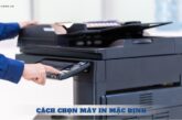 Cách chọn máy in mặc định thuận tiện cho lần sử dụng sau